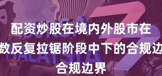 配资炒股在境内外股市在指数反复拉锯阶段中下的合规边界