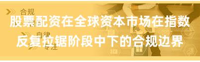 股票配资在全球资本市场在指数反复拉锯阶段中下的合规边界